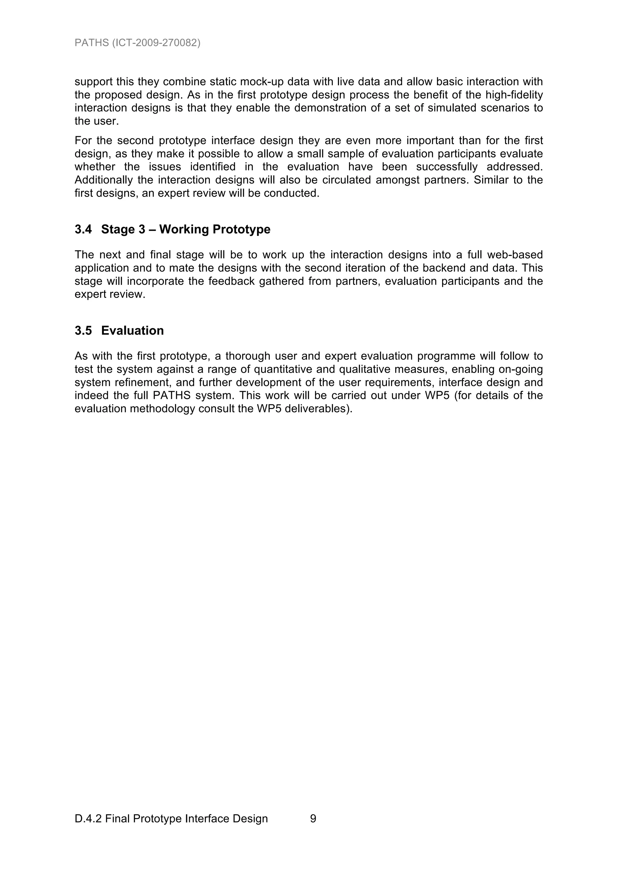 PATHS (ICT-2009-270082)


support this they combine static mock-up data with live data and allow basic interaction with
the proposed design. As in the first prototype design process the benefit of the high-fidelity
interaction designs is that they enable the demonstration of a set of simulated scenarios to
the user.
For the second prototype interface design they are even more important than for the first
design, as they make it possible to allow a small sample of evaluation participants evaluate
whether the issues identified in the evaluation have been successfully addressed.
Additionally the interaction designs will also be circulated amongst partners. Similar to the
first designs, an expert review will be conducted.


3.4 Stage 3 – Working Prototype
The next and final stage will be to work up the interaction designs into a full web-based
application and to mate the designs with the second iteration of the backend and data. This
stage will incorporate the feedback gathered from partners, evaluation participants and the
expert review.


3.5 Evaluation
As with the first prototype, a thorough user and expert evaluation programme will follow to
test the system against a range of quantitative and qualitative measures, enabling on-going
system refinement, and further development of the user requirements, interface design and
indeed the full PATHS system. This work will be carried out under WP5 (for details of the
evaluation methodology consult the WP5 deliverables).




D.4.2 Final Prototype Interface Design         9
 