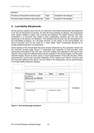 PATHS (ICT-2009-270082)


sections
Provide an introduction and/or tutorial        High        Included in the designs.
Provide context-sensitive help and/or tips     High        Included in the designs.



5. Low-fidelity Storyboards
All the previous aspects were fed into an initial set of low-fidelity storyboards (see Appendix
A for the full storyboard document). As with the first prototype UI designs, the storyboards
were initially created on paper, then scanned and digitised. The digital versions were then
embedded in a document that added a basic explanatory narrative and this was then
distributed to the partners for feedback. This feedback fed primarily into the development of
the high-fidelity prototype, as it focused primarily on the design of the functionalities, but
some comments such as the need for a more visible “help” functionality allowed us to
identify additional generic UI components.
Some aspects of the storyboards that were directly influenced by the evaluation results are
the improved landing page (Figure 2, duplicated from Appendix A) that provides more
introductory information to the new user, improved visibility and integration of the search box
(Figure 3) that unifies the different search boxes available in the first prototype, and the path-
overview design (Figure 4) which gives a visual representation of the path structure. Other
improvements, such as the improved integration of the ‘explore’ and ‘search’ functions and
the improved stability of the layout, are not visible in the storyboards, but are demonstrated
in the high-fidelity interaction designs.




Figure 2 - New landing page storyboard




D.4.2 Final Prototype Interface Design           13
 