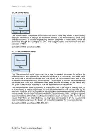 PATHS (ICT-2009-270082)


6.1.10 Similar Items




The “Similar items” component shows items that are in some way related to the currently
displayed information. It displays the thumbnail and title of the related item(s). Work being
undertaken in WP2 is focused on producing different categories of related items, which are
accessible through the “Category X” tabs. The category labels will depend on the data
produced in WP2.
Derived from D1.5 specification F50.

6.1.11 Recommended Items




The "Recommended items" component is a new component introduced to surface the
recommendation work planned for the second prototype. It is constructed from three parts:
the thumbnail of the recommended item, the title of the recommended item, and a brief
explanation of why the item was recommended. The third part is included because research
has shown that users trust recommendations more and are more likely to use them if they
are given an explanation as to why or how the recommendation was created.
The "Recommended items" component is, at this point, still at the stage of an early draft, as
its functionality is heavily dependent on what recommendations will be produced by the
backend. However, it is fully capable of displaying the recommendations that are currently
intended to be implemented (recommended items, recommended paths, user-group-specific
recommendations, different types of recommendations such as “people who viewed X also
viewed Y” or “if you are interested in A, you might also be interested in B”). As research into
recommendation progresses the design will evolve to incorporate the research outcomes.
Derived from D1.5 specification F55, F56, F57.




D.4.2 Final Prototype Interface Design         18
 