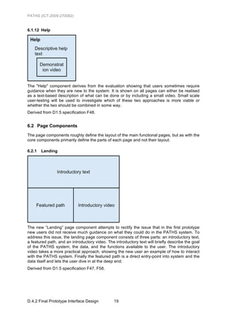 PATHS (ICT-2009-270082)


6.1.12 Help




The "Help" component derives from the evaluation showing that users sometimes require
guidance when they are new to the system. It is shown on all pages can either be realised
as a text-based description of what can be done or by including a small video. Small scale
user-testing will be used to investigate which of these two approaches is more viable or
whether the two should be combined in some way.
Derived from D1.5 specification F48.


6.2 Page Components
The page components roughly define the layout of the main functional pages, but as with the
core components primarily define the parts of each page and not their layout.

6.2.1   Landing




The new “Landing” page component attempts to rectify the issue that in the first prototype
new users did not receive much guidance on what they could do in the PATHS system. To
address this issue, the landing page component consists of three parts: an introductory text,
a featured path, and an introductory video. The introductory text will briefly describe the goal
of the PATHS system, the data, and the functions available to the user. The introductory
video takes a more practical approach, showing the new user an example of how to interact
with the PATHS system. Finally the featured path is a direct entry-point into system and the
data itself and lets the user dive in at the deep end.
Derived from D1.5 specification F47, F58.




D.4.2 Final Prototype Interface Design          19
 