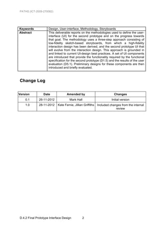 PATHS (ICT-2009-270082)




Keywords             Design, User-interface, Methodology, Storyboards
Abstract             This deliverable reports on the methodologies used to define the user-
                     interface (UI) for the second prototype and on the progress towards
                     that goal. The methodology uses a three-step approach consisting of
                     low-fidelity sketch-based storyboards, from which a high-fidelity
                     interaction design has been derived, and the second prototype UI that
                     will evolve from the interaction design. This approach is grounded in
                     and linked to current UI-design best practices. A set of UI components
                     are introduced that provide the functionality required by the functional
                     specification for the second prototype (D1.5) and the results of the user
                     evaluation (D5.1). Preliminary designs for these components are then
                     introduced and briefly evaluated.



Change Log


Version          Date              Amended by                            Changes
    0.1       26-11-2012             Mark Hall                         Initial version
    1.0       28-11-2012    Kate Fernie, Jillian Griffiths   Included changes from the internal
                                                                          review




D.4.2 Final Prototype Interface Design          2
 