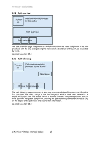 PATHS (ICT-2009-270082)


6.2.2   Path overview




The path overview page component is a minor evolution of the same component in the first
prototype, with the only change being the inclusion of a thumbnail for the path, as requested
by users.
Updated based on D5.1.

6.2.3   Path following




The path following page component is also only a minor evolution of the component from the
first prototype. The main change is that the navigation aspects have been reduced to a
single "Next page" part. The reason for this is that the "Context" component provides a much
more powerful navigation component, allowing the path following component to focus fully
on the display of the path node and original item information.
Updated based on D5.1.




D.4.2 Final Prototype Interface Design        20
 