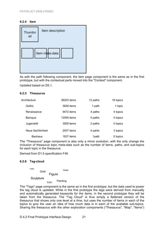 PATHS (ICT-2009-270082)


6.2.4   Item




As with the path following component, the item page component is the same as in the first
prototype, but with the contextual parts moved into the "Context" component.
Updated based on D5.1.

6.2.5   Thesaurus




The "Thesaurus" page component is also only a minor evolution, with the only change the
inclusion of thesaurus topic meta-data such as the number of items, paths, and sub-topics
for each topic in the thesaurus.
Derived from D1.5 specification F46

6.2.6   Tag-cloud




The "Tags" page component is the same as in the first prototype, but the data used to power
the tag cloud is updated. While in the first prototype the tags were derived from manually
and automatically generated keywords for the items, in the second prototype they will be
taken from the thesaurus. The "Tag Cloud" is thus simply a flattened version of the
thesaurus that shows only one level at a time, but uses the number of items in each of the
topics to give the user an idea of how much data is in each of the available sub-topics.
Sharing the thesaurus with the other exploration components ("Thesaurus", "Map", "Items")


D.4.2 Final Prototype Interface Design       21
 