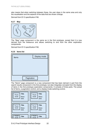 PATHS (ICT-2009-270082)


also means that when switching between these, the user stays in the same area and only
the visualisation and the aspects of the data that are shown change.
Derived from D1.5 specification F46.

6.2.7   Map




The "Map" page component is the same as in the first prototype, except that it is now
derived from the thesaurus and allows switching to and from the other exploration
components.
Derived from D1.5 specification F46.

6.2.8   Items list




The "Items" page component is a new component that has been derived in part from the
search results component in the first prototype, but also integrates concepts from the display
of items in the first prototype exploration components. It consists of three parts: The actual
list of items, a pagination control, and a display-mode switching control.




D.4.2 Final Prototype Interface Design         22
 