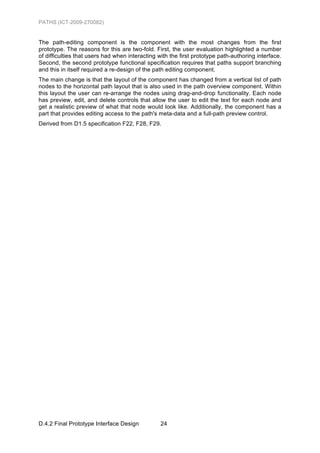 PATHS (ICT-2009-270082)


The path-editing component is the component with the most changes from the first
prototype. The reasons for this are two-fold. First, the user evaluation highlighted a number
of difficulties that users had when interacting with the first prototype path-authoring interface.
Second, the second prototype functional specification requires that paths support branching
and this in itself required a re-design of the path editing component.
The main change is that the layout of the component has changed from a vertical list of path
nodes to the horizontal path layout that is also used in the path overview component. Within
this layout the user can re-arrange the nodes using drag-and-drop functionality. Each node
has preview, edit, and delete controls that allow the user to edit the text for each node and
get a realistic preview of what that node would look like. Additionally, the component has a
part that provides editing access to the path's meta-data and a full-path preview control.
Derived from D1.5 specification F22, F28, F29.




D.4.2 Final Prototype Interface Design           24
 