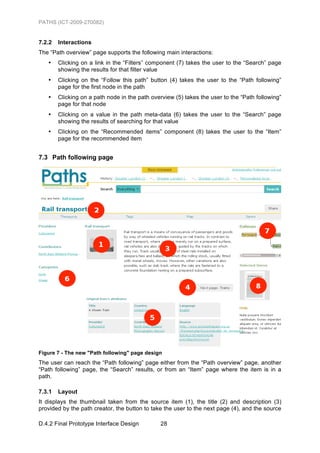 PATHS (ICT-2009-270082)


7.2.2   Interactions
The “Path overview” page supports the following main interactions:
   •    Clicking on a link in the “Filters” component (7) takes the user to the “Search” page
        showing the results for that filter value
   •    Clicking on the “Follow this path” button (4) takes the user to the “Path following”
        page for the first node in the path
   •    Clicking on a path node in the path overview (5) takes the user to the “Path following”
        page for that node
   •    Clicking on a value in the path meta-data (6) takes the user to the “Search” page
        showing the results of searching for that value
   •    Clicking on the “Recommended items” component (8) takes the user to the “Item”
        page for the recommended item


7.3 Path following page




Figure 7 - The new "Path following" page design
The user can reach the “Path following” page either from the “Path overview” page, another
“Path following” page, the “Search” results, or from an “Item” page where the item is in a
path.

7.3.1   Layout
It displays the thumbnail taken from the source item (1), the title (2) and description (3)
provided by the path creator, the button to take the user to the next page (4), and the source

D.4.2 Final Prototype Interface Design         28
 