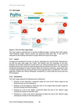 PATHS (ICT-2009-270082)


7.4 Item page




Figure 8 - The new "Item" page design
The “Item” page is reachable from a number of different pages, including other “Item” pages,
“Path following” pages, search results, and thesaurus topic item lists. It has been re-
designed so that missing meta-data no longer affects the layout of the page.

7.4.1   Layout
It displays the thumbnail of an item (1), title (2), description (3), and all further meta-data (4).
As with the path node page, the “Filters” are derived from the meta-data of the item.
Similarly, the “Context” shows the “Similar items” (4), “Recommended items” (4), and a set of
background links (not shown) to external pages that are relevant to the item. The “Hierarchy”
component (6) displays the item's location within the thesaurus hierarchy, allowing the user
to explore related items by viewing all items for the topics the item is contained in. The “Item”
page also contains the "Add to workspace" component (7), which adds the current item into
the workspace.

7.4.2   Interactions
The “Item” page supports the following main interactions:
   •    Clicking on the “Hierarchy” component takes the user to the “Items” page for the
        thesaurus topic the item belongs to
   •    Clicking on the thumbnail (1) takes the user to the original data provider’s page for
        the item (outside the PATHS system)
   •    Clicking on a link in the “Filters” component takes the user to the “Search” page
        showing the results for that filter value
   •    Clicking on a value in the item’s meta-data (4) takes the user to the “Search” page
        showing the results for that meta-data value



D.4.2 Final Prototype Interface Design            30
 