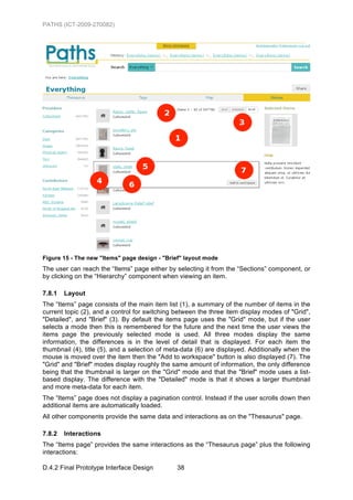 PATHS (ICT-2009-270082)




Figure 15 - The new "Items" page design - "Brief" layout mode
The user can reach the “Items” page either by selecting it from the “Sections” component, or
by clicking on the “Hierarchy” component when viewing an item.

7.8.1   Layout
The “Items” page consists of the main item list (1), a summary of the number of items in the
current topic (2), and a control for switching between the three item display modes of "Grid",
"Detailed", and "Brief" (3). By default the items page uses the "Grid" mode, but if the user
selects a mode then this is remembered for the future and the next time the user views the
items page the previously selected mode is used. All three modes display the same
information, the differences is in the level of detail that is displayed. For each item the
thumbnail (4), title (5), and a selection of meta-data (6) are displayed. Additionally when the
mouse is moved over the item then the "Add to workspace" button is also displayed (7). The
"Grid" and "Brief" modes display roughly the same amount of information, the only difference
being that the thumbnail is larger on the "Grid" mode and that the "Brief" mode uses a list-
based display. The difference with the "Detailed" mode is that it shows a larger thumbnail
and more meta-data for each item.
The “Items” page does not display a pagination control. Instead if the user scrolls down then
additional items are automatically loaded.
All other components provide the same data and interactions as on the "Thesaurus" page.

7.8.2   Interactions
The “Items page” provides the same interactions as the “Thesaurus page” plus the following
interactions:

D.4.2 Final Prototype Interface Design         38
 