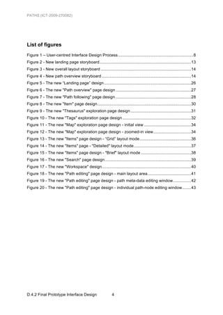 PATHS (ICT-2009-270082)




List of figures
Figure 1 – User-centred Interface Design Process ..................................................................8	
  
Figure 2 - New landing page storyboard ................................................................................13	
  
Figure 3 - New overall layout storyboard ...............................................................................14	
  
Figure 4 - New path overview storyboard ..............................................................................14	
  
Figure 5 - The new “Landing page” design ............................................................................26	
  
Figure 6 - The new "Path overview" page design ..................................................................27	
  
Figure 7 - The new "Path following" page design ..................................................................28	
  
Figure 8 - The new "Item" page design..................................................................................30	
  
Figure 9 - The new "Thesaurus" exploration page design .....................................................31	
  
Figure 10 - The new "Tags" exploration page design ............................................................32	
  
Figure 11 - The new "Map" exploration page design - initial view .........................................34	
  
Figure 12 - The new "Map" exploration page design - zoomed-in view .................................34	
  
Figure 13 - The new "Items" page design - “Grid” layout mode .............................................36	
  
Figure 14 - The new "Items" page - "Detailed" layout mode ..................................................37	
  
Figure 15 - The new "Items" page design - "Brief" layout mode ............................................38	
  
Figure 16 - The new "Search" page design ...........................................................................39	
  
Figure 17 - The new "Workspace" design..............................................................................40	
  
Figure 18 - The new "Path editing" page design - main layout area ......................................41	
  
Figure 19 - The new "Path editing" page design - path meta-data editing window................42	
  
Figure 20 - The new "Path editing" page design - individual path-node editing window........43	
  




D.4.2 Final Prototype Interface Design                         4
 