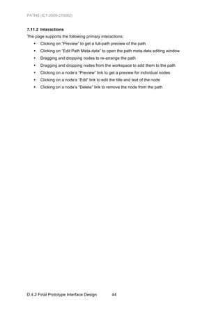 PATHS (ICT-2009-270082)


7.11.2 Interactions
The page supports the following primary interactions:
   •   Clicking on “Preview” to get a full-path preview of the path
   •   Clicking on “Edit Path Meta-data” to open the path meta-data editing window
   •   Dragging and dropping nodes to re-arrange the path
   •   Dragging and dropping nodes from the workspace to add them to the path
   •   Clicking on a node’s “Preview” link to get a preview for individual nodes
   •   Clicking on a node’s “Edit” link to edit the title and text of the node
   •   Clicking on a node’s “Delete” link to remove the node from the path




D.4.2 Final Prototype Interface Design           44
 