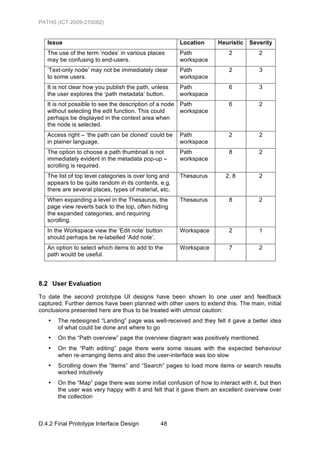 PATHS (ICT-2009-270082)


   Issue                                                 Location    Heuristic   Severity
   The use of the term ‘nodes’ in various places         Path            2           2
   may be confusing to end-users.                        workspace
   ‘Text-only node’ may not be immediately clear         Path            2           3
   to some users.                                        workspace
   It is not clear how you publish the path, unless      Path            6           3
   the user explores the ‘path metadata’ button.         workspace
   It is not possible to see the description of a node   Path            6           2
   without selecting the edit function. This could       workspace
   perhaps be displayed in the context area when
   the node is selected.
   Access right – ‘the path can be cloned’ could be      Path            2           2
   in plainer language.                                  workspace
   The option to choose a path thumbnail is not          Path            8           2
   immediately evident in the metadata pop-up –          workspace
   scrolling is required.
   The list of top level categories is over long and     Thesaurus      2, 8         2
   appears to be quite random in its contents, e.g.
   there are several places, types of material, etc.
   When expanding a level in the Thesaurus, the          Thesaurus       8           2
   page view reverts back to the top, often hiding
   the expanded categories, and requiring
   scrolling.
   In the Workspace view the ‘Edit note’ button          Workspace       2           1
   should perhaps be re-labelled ‘Add note’.
   An option to select which items to add to the         Workspace       7           2
   path would be useful.




8.2 User Evaluation
To date the second prototype UI designs have been shown to one user and feedback
captured. Further demos have been planned with other users to extend this. The main, initial
conclusions presented here are thus to be treated with utmost caution:
   •   The redesigned “Landing” page was well-received and they felt it gave a better idea
       of what could be done and where to go
   •   On the “Path overview” page the overview diagram was positively mentioned
   •   On the “Path editing” page there were some issues with the expected behaviour
       when re-arranging items and also the user-interface was too slow
   •   Scrolling down the “Items” and “Search” pages to load more items or search results
       worked intuitively
   •   On the “Map” page there was some initial confusion of how to interact with it, but then
       the user was very happy with it and felt that it gave them an excellent overview over
       the collection



D.4.2 Final Prototype Interface Design          48
 