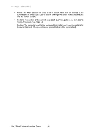 PATHS (ICT-2009-270082)


   •   Filters: The filters section will show a list of search filters that are tailored to the
       current content, enabling the user to search for things that share meta-data attributes
       with the current content.
   •   Content: The content of the current page (path overview, path node, item, search
       results, thesaurus, map, tags, ...)
   •   Context: The context area will show contextual information and recommendations for
       the current content. Where possible and applicable this will be personalised.




D.4.2 Final Prototype Interface Design         51
 