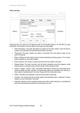 PATHS (ICT-2009-270082)


Path overview




Assuming the user clicks on the featured path on the landing page or on the title of a path
anywhere in the system, they are taken to the path overview page.
   •   Path description: The path description provided by the path creator uses full html to
       create a more flexible and powerful textual path overview.
   •   Thumbnail: The path creator can select a thumbnail from the path's nodes as the
       path's thumbnail
   •   Share: Clicking on this button lists the social-networking sharing options. The “share”
       button appears on all content pages.
   •   Path overview: This shows a visual overview over the nodes in the path.
   •   Display Mode: The path overview can be either displayed using the diagram mode
       shown above or overlaid using a small version of the semantic map.
   •   Author / Length / Topics / Tags: The path's meta-data is shown as a horizontal set of
       columns below the path overview. All meta-data values are clickable and clicking on
       them starts a facetted search for other things with that meta-data value.
   •   Filters: The filters will replicate a sub-set of the path's meta-data
   •   Context: The context will show similar paths and potentially also a selection of items
       related, but not contained in the path
   •   Hierarchy: Based on the vocabulary topics the path's nodes belong to, if possible the
       path will automatically be placed in the hierarchy as well.




D.4.2 Final Prototype Interface Design           53
 