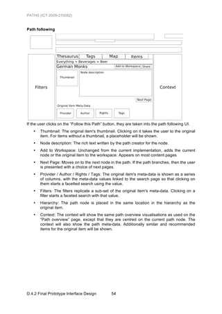 PATHS (ICT-2009-270082)


Path following




If the user clicks on the “Follow this Path” button, they are taken into the path following UI.
   •   Thumbnail: The original item's thumbnail. Clicking on it takes the user to the original
       item. For items without a thumbnail, a placeholder will be shown.
   •   Node description: The rich text written by the path creator for the node.
   •   Add to Workspace: Unchanged from the current implementation, adds the current
       node or the original item to the workspace. Appears on most content pages
   •   Next Page: Moves on to the next node in the path. If the path branches, then the user
       is presented with a choice of next pages.
   •   Provider / Author / Rights / Tags: The original item's meta-data is shown as a series
       of columns, with the meta-data values linked to the search page so that clicking on
       them starts a facetted search using the value.
   •   Filters: The filters replicate a sub-set of the original item's meta-data. Clicking on a
       filter starts a faceted search with that value.
   •   Hierarchy: The path node is placed in the same location in the hierarchy as the
       original item.
   •   Context: The context will show the same path overview visualisations as used on the
       “Path overview” page, except that they are centred on the current path node. The
       context will also show the path meta-data. Additionally similar and recommended
       items for the original item will be shown.




D.4.2 Final Prototype Interface Design           54
 