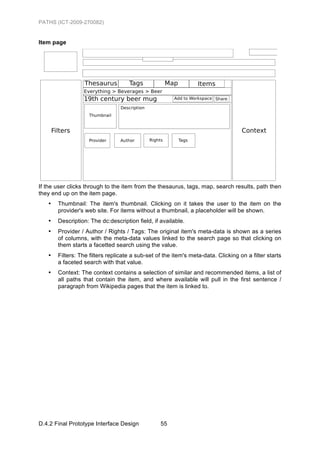 PATHS (ICT-2009-270082)


Item page




If the user clicks through to the item from the thesaurus, tags, map, search results, path then
they end up on the item page.
   •   Thumbnail: The item's thumbnail. Clicking on it takes the user to the item on the
       provider's web site. For items without a thumbnail, a placeholder will be shown.
   •   Description: The dc:description field, if available.
   •   Provider / Author / Rights / Tags: The original item's meta-data is shown as a series
       of columns, with the meta-data values linked to the search page so that clicking on
       them starts a facetted search using the value.
   •   Filters: The filters replicate a sub-set of the item's meta-data. Clicking on a filter starts
       a faceted search with that value.
   •   Context: The context contains a selection of similar and recommended items, a list of
       all paths that contain the item, and where available will pull in the first sentence /
       paragraph from Wikipedia pages that the item is linked to.




D.4.2 Final Prototype Interface Design           55
 