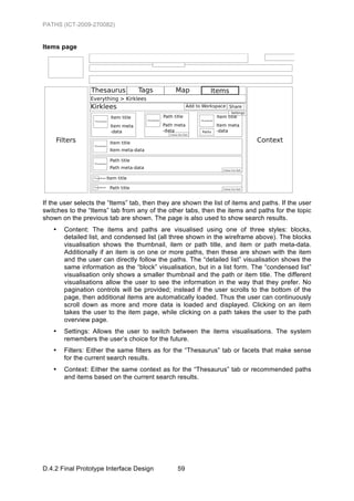 PATHS (ICT-2009-270082)


Items page




If the user selects the “Items” tab, then they are shown the list of items and paths. If the user
switches to the “Items” tab from any of the other tabs, then the items and paths for the topic
shown on the previous tab are shown. The page is also used to show search results.
   •   Content: The items and paths are visualised using one of three styles: blocks,
       detailed list, and condensed list (all three shown in the wireframe above). The blocks
       visualisation shows the thumbnail, item or path title, and item or path meta-data.
       Additionally if an item is on one or more paths, then these are shown with the item
       and the user can directly follow the paths. The “detailed list” visualisation shows the
       same information as the “block” visualisation, but in a list form. The “condensed list”
       visualisation only shows a smaller thumbnail and the path or item title. The different
       visualisations allow the user to see the information in the way that they prefer. No
       pagination controls will be provided; instead if the user scrolls to the bottom of the
       page, then additional items are automatically loaded. Thus the user can continuously
       scroll down as more and more data is loaded and displayed. Clicking on an item
       takes the user to the item page, while clicking on a path takes the user to the path
       overview page.
   •   Settings: Allows the user to switch between the items visualisations. The system
       remembers the user’s choice for the future.
   •   Filters: Either the same filters as for the “Thesaurus” tab or facets that make sense
       for the current search results.
   •   Context: Either the same context as for the “Thesaurus” tab or recommended paths
       and items based on the current search results.




D.4.2 Final Prototype Interface Design          59
 