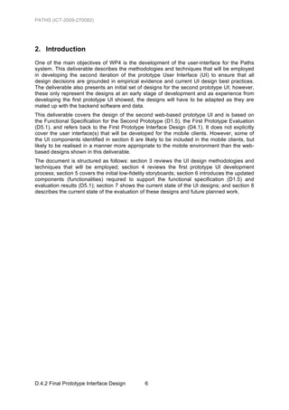 PATHS (ICT-2009-270082)




2. Introduction
One of the main objectives of WP4 is the development of the user-interface for the Paths
system. This deliverable describes the methodologies and techniques that will be employed
in developing the second iteration of the prototype User Interface (UI) to ensure that all
design decisions are grounded in empirical evidence and current UI design best practices.
The deliverable also presents an initial set of designs for the second prototype UI; however,
these only represent the designs at an early stage of development and as experience from
developing the first prototype UI showed, the designs will have to be adapted as they are
mated up with the backend software and data.
This deliverable covers the design of the second web-based prototype UI and is based on
the Functional Specification for the Second Prototype (D1.5), the First Prototype Evaluation
(D5.1), and refers back to the First Prototype Interface Design (D4.1). It does not explicitly
cover the user interface(s) that will be developed for the mobile clients. However, some of
the UI components identified in section 6 are likely to be included in the mobile clients, but
likely to be realised in a manner more appropriate to the mobile environment than the web-
based designs shown in this deliverable.
The document is structured as follows: section 3 reviews the UI design methodologies and
techniques that will be employed; section 4 reviews the first prototype UI development
process; section 5 covers the initial low-fidelity storyboards; section 6 introduces the updated
components (functionalities) required to support the functional specification (D1.5) and
evaluation results (D5.1); section 7 shows the current state of the UI designs; and section 8
describes the current state of the evaluation of these designs and future planned work.




D.4.2 Final Prototype Interface Design          6
 