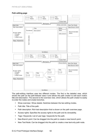 PATHS (ICT-2009-270082)


Path editing page




The path-editing interface uses two different modes. The first is the detailed view, which
shows the path as the path-follower sees it and allows the path creator to edit each node's
title and description. The second is the overview view, which allows the path creator to easily
re-order the nodes and create branches.
   •   Show overview / Show details: Switches between the two editing modes.
   •   Path title: Title of the path.
   •   Path description: Rich text description that is shown on the path overview page.
   •   Access rights: Specifies the access rights to the path and its cloneability.
   •   Tags / Keywords: List of user tags / keywords for the path.
   •   New Branch point: Can be dragged into the path to create a new branch point.
   •   New Text Node: Can be dragged into the path to create a new text-only path node.



D.4.2 Final Prototype Interface Design          62
 