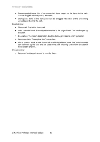 PATHS (ICT-2009-270082)


   •   Recommended items: List of recommended items based on the items in the path.
       Can be dragged into the path to add them.
   •   Workspace: Items in the workspace can be dragged into either of the two editing
       views to add them to the path.
Detailed view:
   •   Thumbnail: The item's thumbnail.
   •   Title: The node's title. Is initially set to the title of the original item. Can be changed by
       the user.
   •   Description: The node's description. Double-clicking on it opens a rich text editor.
   •   Item meta-data: The original item's meta-data.
   •   Add a branch: Adds a new branch at an existing branch point. The branch names
       can be edited by the user and are used in the path following UI to inform the user of
       the available choices.
Overview view:
   •   Items can be dragged around to re-order them.




D.4.2 Final Prototype Interface Design            63
 