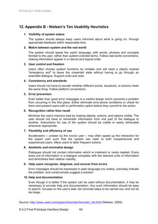 PATHS (ICT-2009-270082)




12. Appendix B - Nielsen’s Ten Usability Heuristics
   1. Visibility of system status
       The system should always keep users informed about what is going on, through
       appropriate feedback within reasonable time.
   2. Match between system and the real world
       The system should speak the users' language, with words, phrases and concepts
       familiar to the user, rather than system-oriented terms. Follow real-world conventions,
       making information appear in a natural and logical order.
   3. User control and freedom
       Users often choose system functions by mistake and will need a clearly marked
       "emergency exit" to leave the unwanted state without having to go through an
       extended dialogue. Support undo and redo.
   4. Consistency and standards
       Users should not have to wonder whether different words, situations, or actions mean
       the same thing. Follow platform conventions.
   5. Error prevention
       Even better than good error messages is a careful design which prevents a problem
       from occurring in the first place. Either eliminate error-prone conditions or check for
       them and present users with a confirmation option before they commit to the action.
   6. Recognition rather than recall
       Minimize the user's memory load by making objects, actions, and options visible. The
       user should not have to remember information from one part of the dialogue to
       another. Instructions for use of the system should be visible or easily retrievable
       whenever appropriate.
   7. Flexibility and efficiency of use
       Accelerators -- unseen by the novice user -- may often speed up the interaction for
       the expert user such that the system can cater to both inexperienced and
       experienced users. Allow users to tailor frequent actions.
   8. Aesthetic and minimalist design
       Dialogues should not contain information which is irrelevant or rarely needed. Every
       extra unit of information in a dialogue competes with the relevant units of information
       and diminishes their relative visibility.
   9. Help users recognize, diagnose, and recover from errors
       Error messages should be expressed in plain language (no codes), precisely indicate
       the problem, and constructively suggest a solution.
   10. Help and documentation
       Even though it is better if the system can be used without documentation, it may be
       necessary to provide help and documentation. Any such information should be easy
       to search, focused on the user's task, list concrete steps to be carried out, and not be
       too large.


Source: http://www.useit.com/papers/heuristic/heuristic_list.html (Nielsen, 2005)

D.4.2 Final Prototype Interface Design         64
 