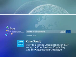 EUROPEAN
JOINING UP GOVERNMENTS      COMMISSION


November, 2012




Case Study
How to describe Organizations in RDF
using the Core Business Vocabulary
and the Organization Ontology?
 