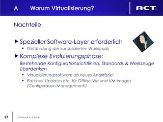 A Warum Virtualisierung? Nachteile Spezieller Software-Layer erforderlich Gefährdung der konsolidierten Workloads Komplexe Evaluierungsphase: Bestehende Konfigurationsrichtlinien, Standards & Werkzeuge überdenken Virtualisierungssoftware als neues Angriffsziel Patches, Updates etc. für Offline-VM und VM-Images (Configuration Management!) 