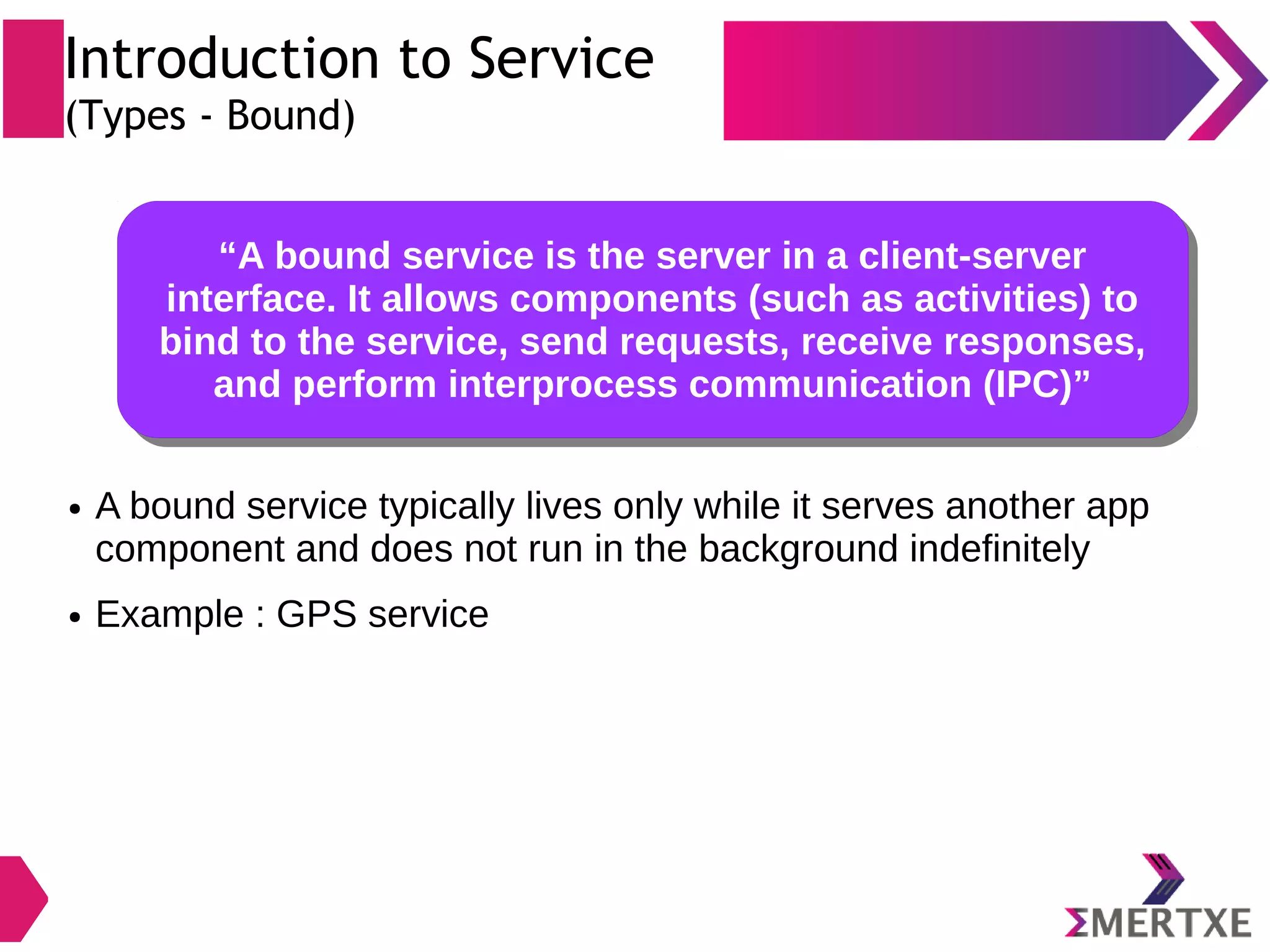 Introduction to Service (Types - Bound) “A bound service is the server in a client-server interface. It allows components (such as activities) to bind to the service, send requests, receive responses, and perform interprocess communication (IPC)” “A bound service is the server in a client-server interface. It allows components (such as activities) to bind to the service, send requests, receive responses, and perform interprocess communication (IPC)” ● A bound service typically lives only while it serves another app component and does not run in the background indefinitely ● Example : GPS service 