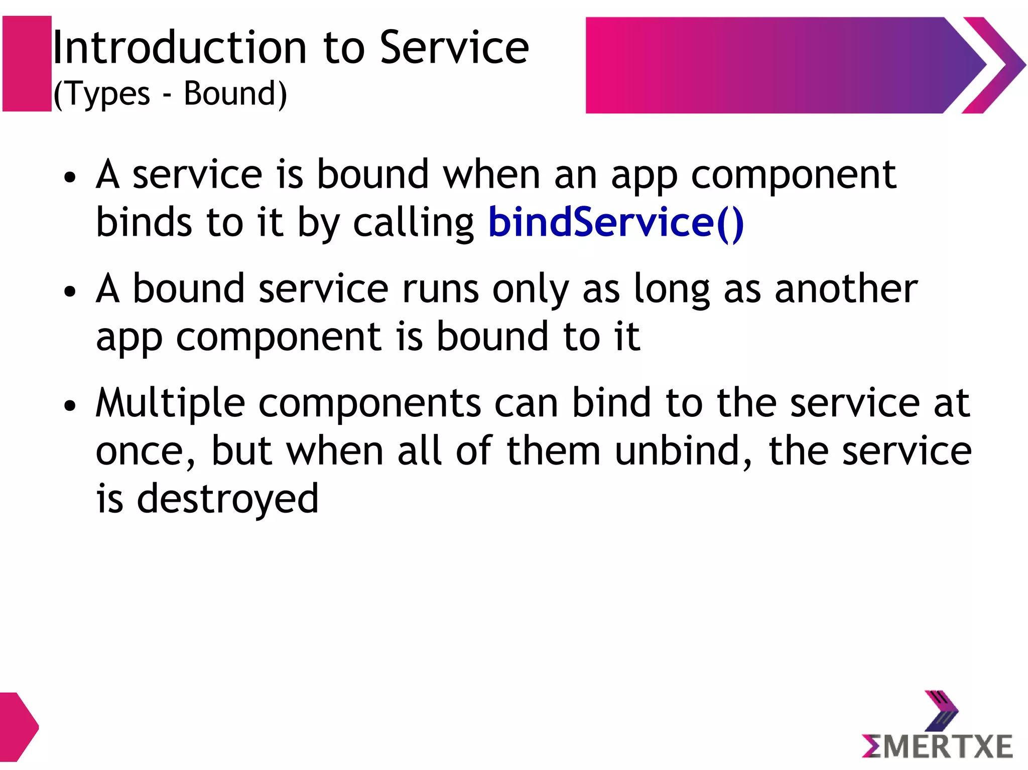 Introduction to Service (Types - Bound) ● A service is bound when an app component binds to it by calling bindService() ● A bound service runs only as long as another app component is bound to it ● Multiple components can bind to the service at once, but when all of them unbind, the service is destroyed 