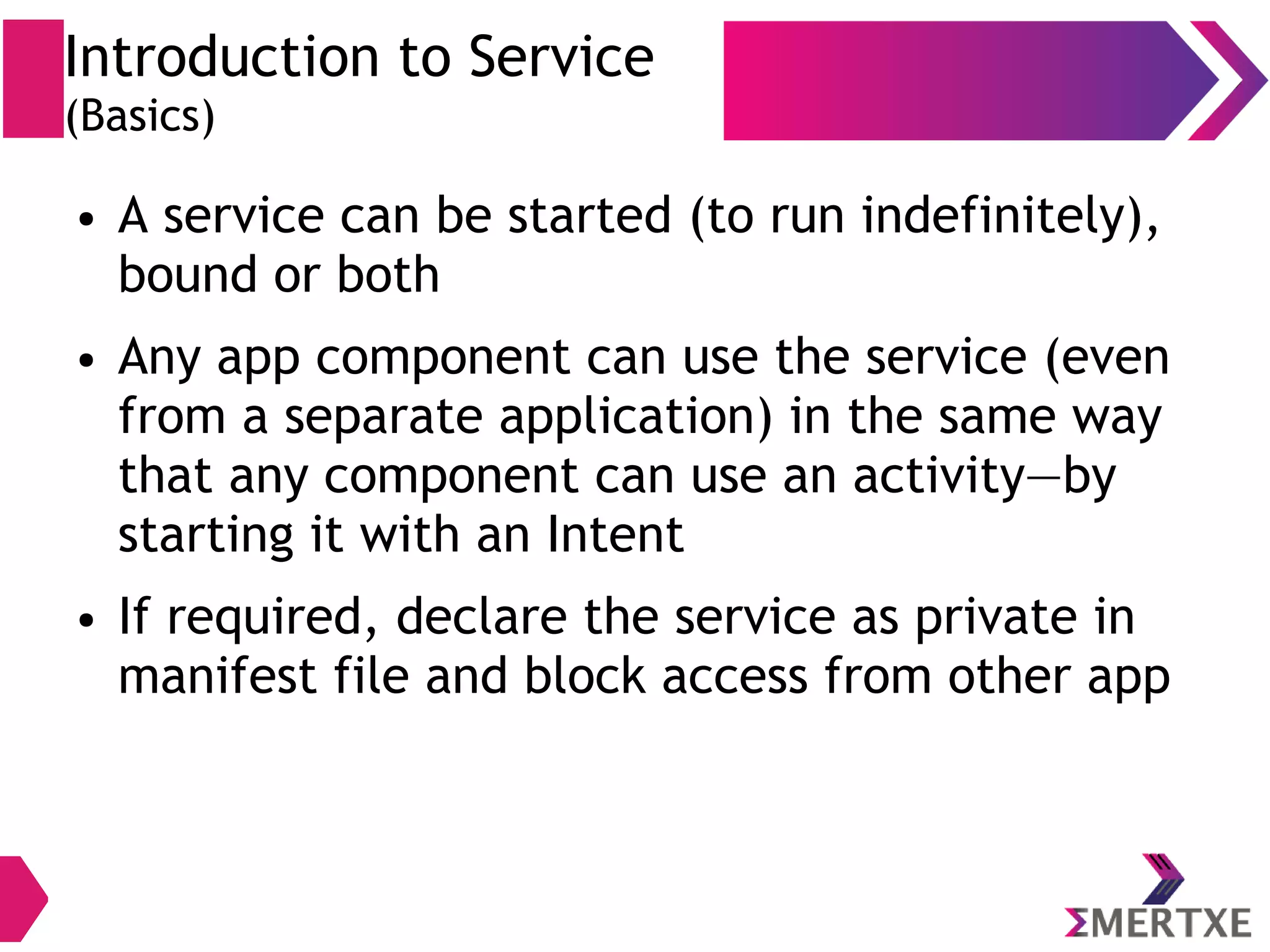 Introduction to Service (Basics) ● A service can be started (to run indefinitely), bound or both ● Any app component can use the service (even from a separate application) in the same way that any component can use an activity—by starting it with an Intent ● If required, declare the service as private in manifest file and block access from other app 