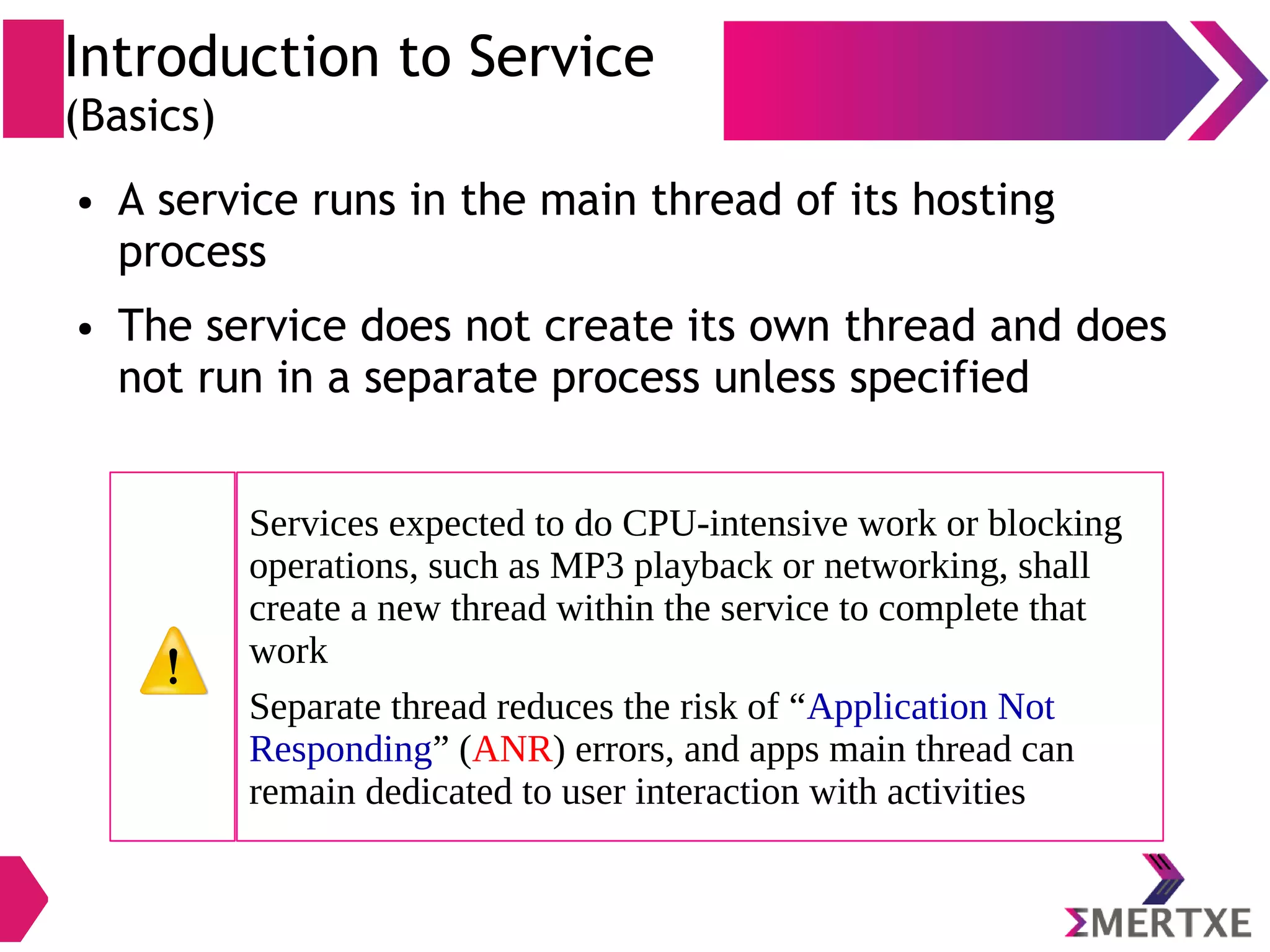 Introduction to Service (Basics) ● A service runs in the main thread of its hosting process ● The service does not create its own thread and does not run in a separate process unless specified Services expected to do CPU-intensive work or blocking operations, such as MP3 playback or networking, shall create a new thread within the service to complete that work Separate thread reduces the risk of “Application Not Responding” (ANR) errors, and apps main thread can remain dedicated to user interaction with activities 