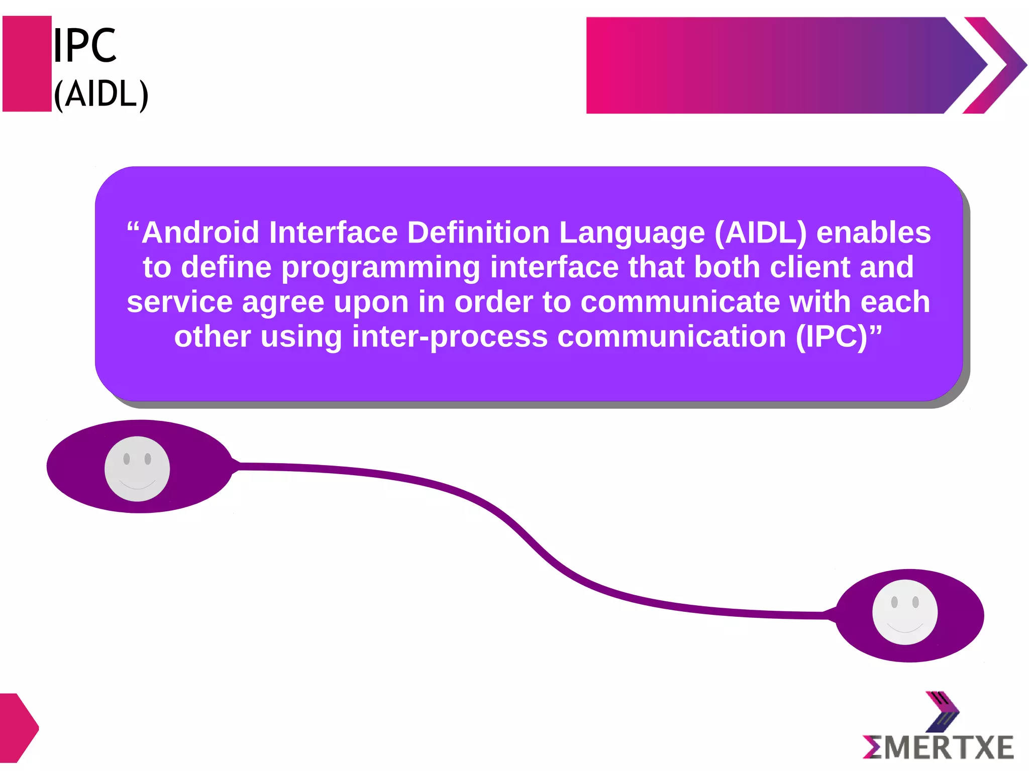 IPC (AIDL) “Android Interface Definition Language (AIDL) enables to define programming interface that both client and service agree upon in order to communicate with each other using inter-process communication (IPC)” “Android Interface Definition Language (AIDL) enables to define programming interface that both client and service agree upon in order to communicate with each other using inter-process communication (IPC)” 