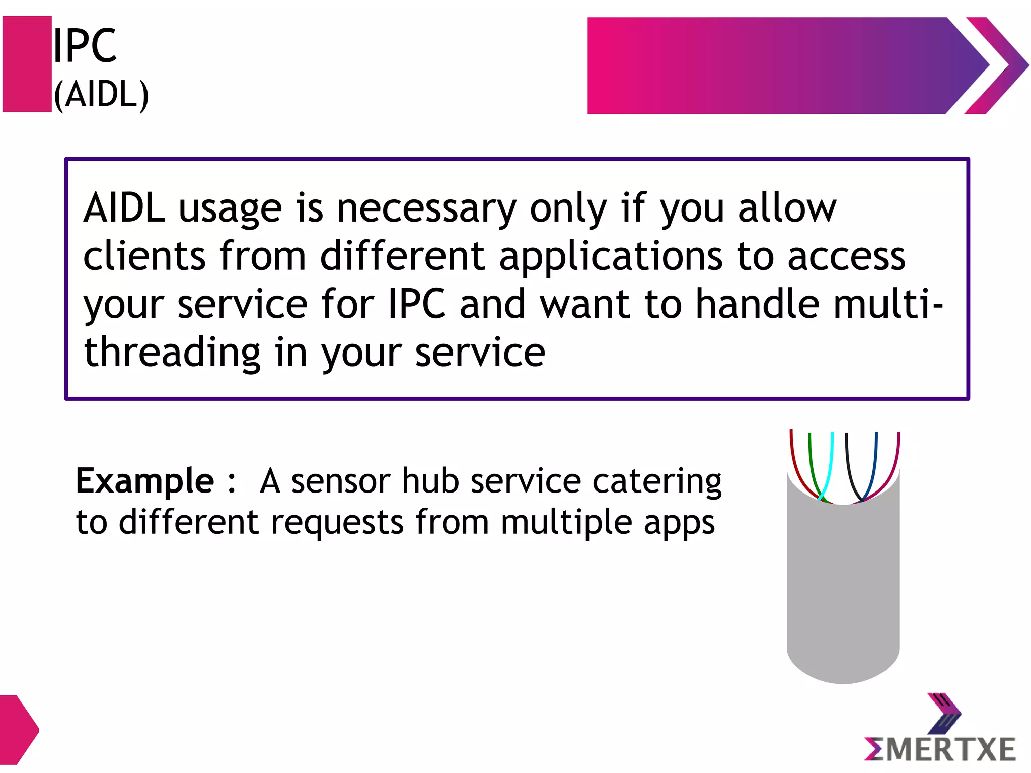 IPC (AIDL) AIDL usage is necessary only if you allow clients from different applications to access your service for IPC and want to handle multi- threading in your service AIDL usage is necessary only if you allow clients from different applications to access your service for IPC and want to handle multi- threading in your service Example : A sensor hub service catering to different requests from multiple apps 