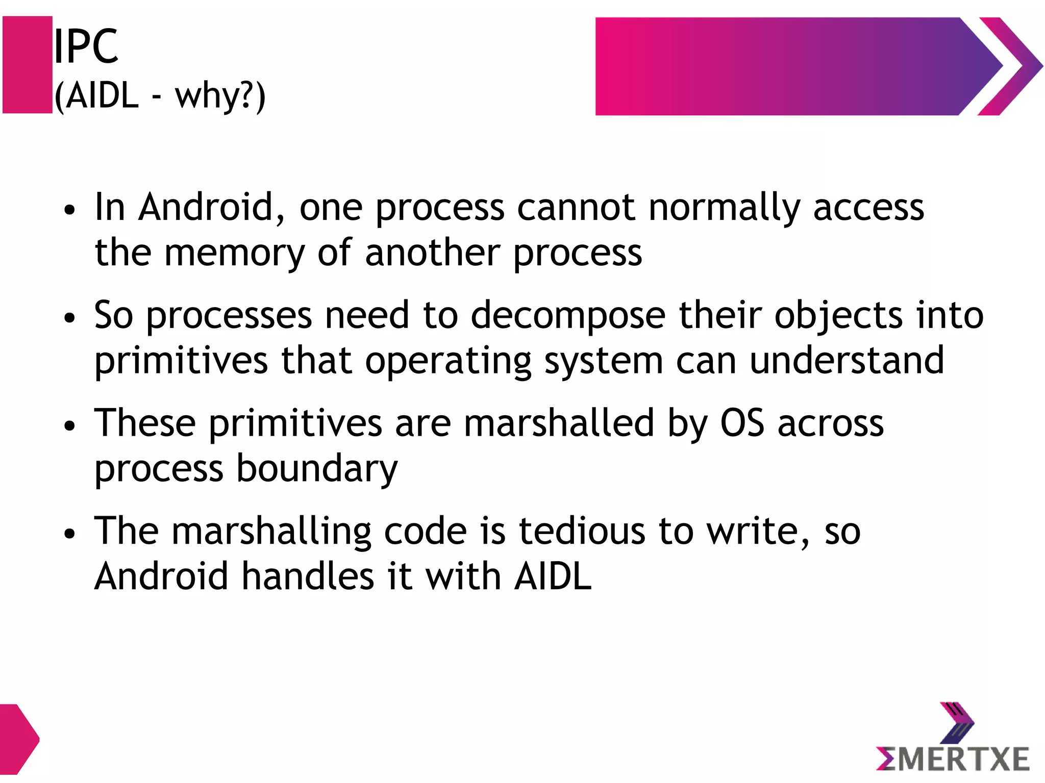 IPC (AIDL - why?) ● In Android, one process cannot normally access the memory of another process ● So processes need to decompose their objects into primitives that operating system can understand ● These primitives are marshalled by OS across process boundary ● The marshalling code is tedious to write, so Android handles it with AIDL 