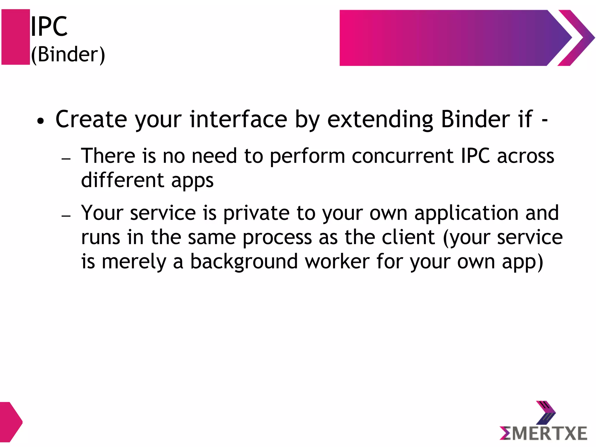 IPC (Binder) ● Create your interface by extending Binder if - – There is no need to perform concurrent IPC across different apps – Your service is private to your own application and runs in the same process as the client (your service is merely a background worker for your own app) 