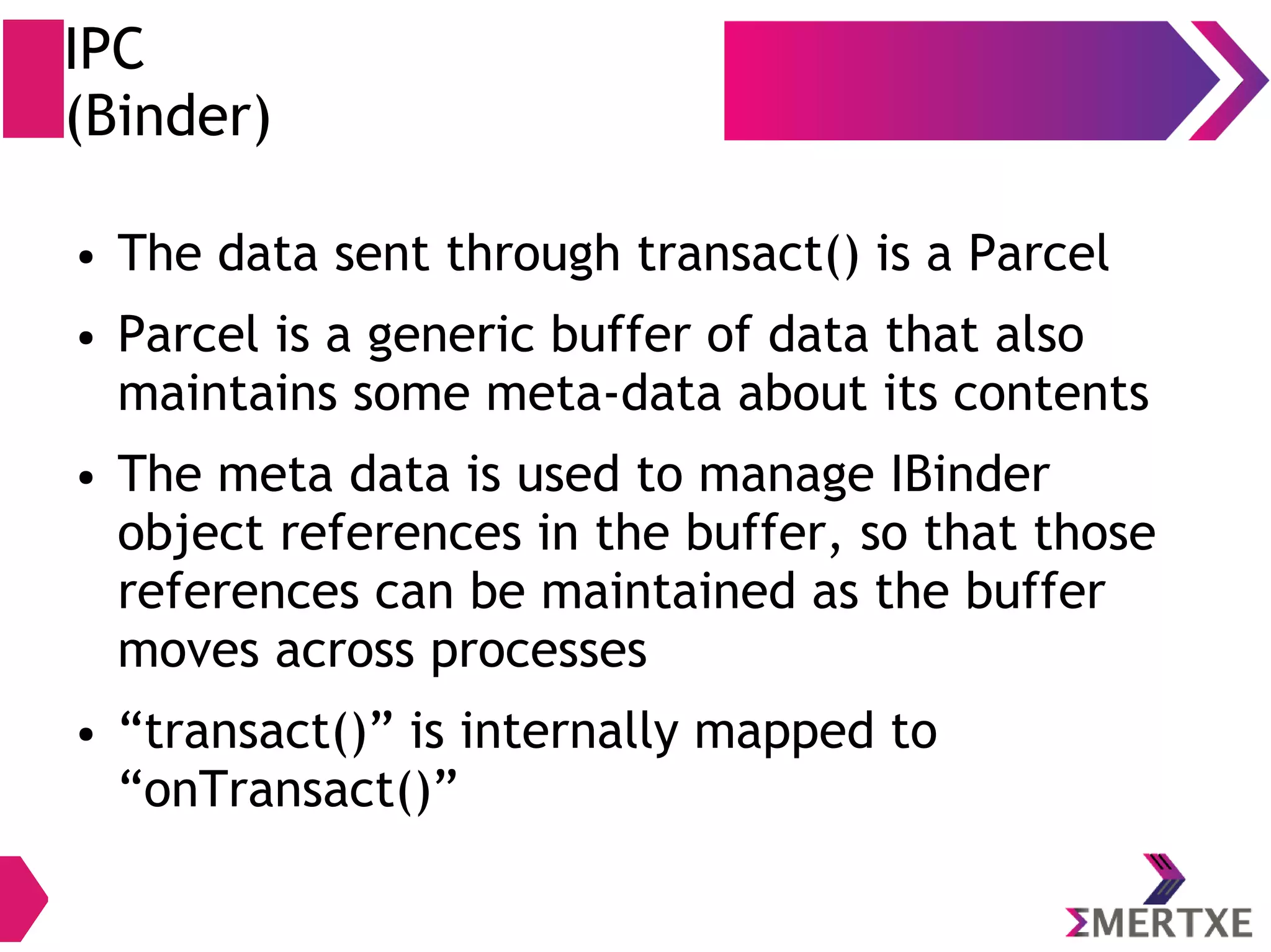 IPC (Binder) ● The data sent through transact() is a Parcel ● Parcel is a generic buffer of data that also maintains some meta-data about its contents ● The meta data is used to manage IBinder object references in the buffer, so that those references can be maintained as the buffer moves across processes ● “transact()” is internally mapped to “onTransact()” 