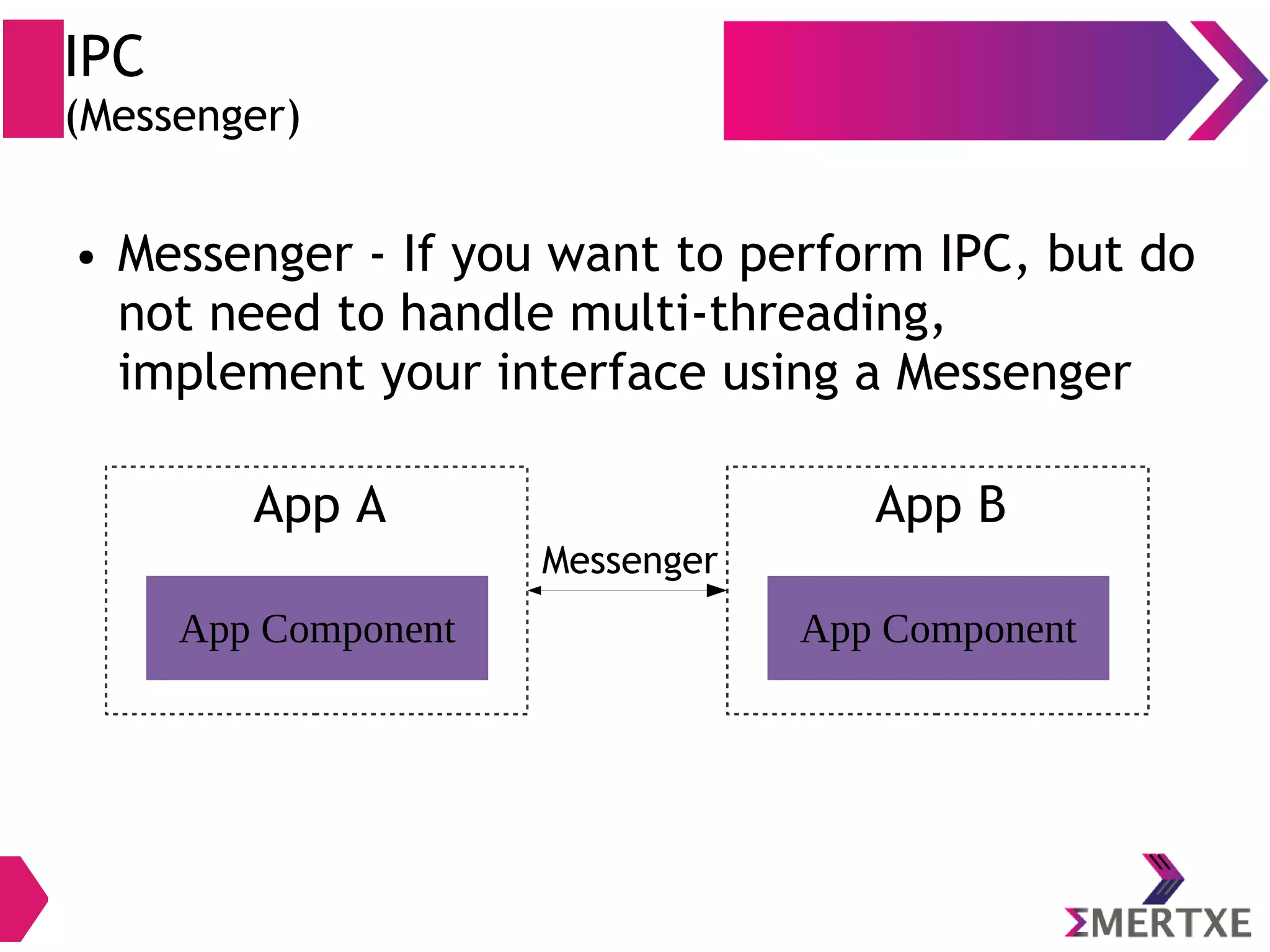 IPC (Messenger) ● Messenger - If you want to perform IPC, but do not need to handle multi-threading, implement your interface using a Messenger App Component App A App Component App B Messenger 