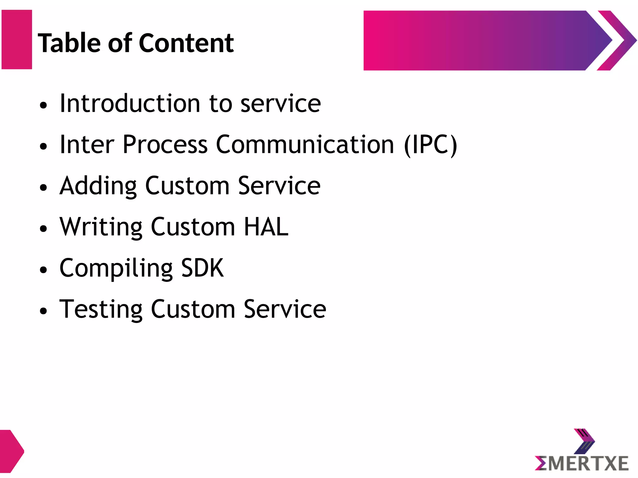 ● Introduction to service ● Inter Process Communication (IPC) ● Adding Custom Service ● Writing Custom HAL ● Compiling SDK ● Testing Custom Service Table of Content 