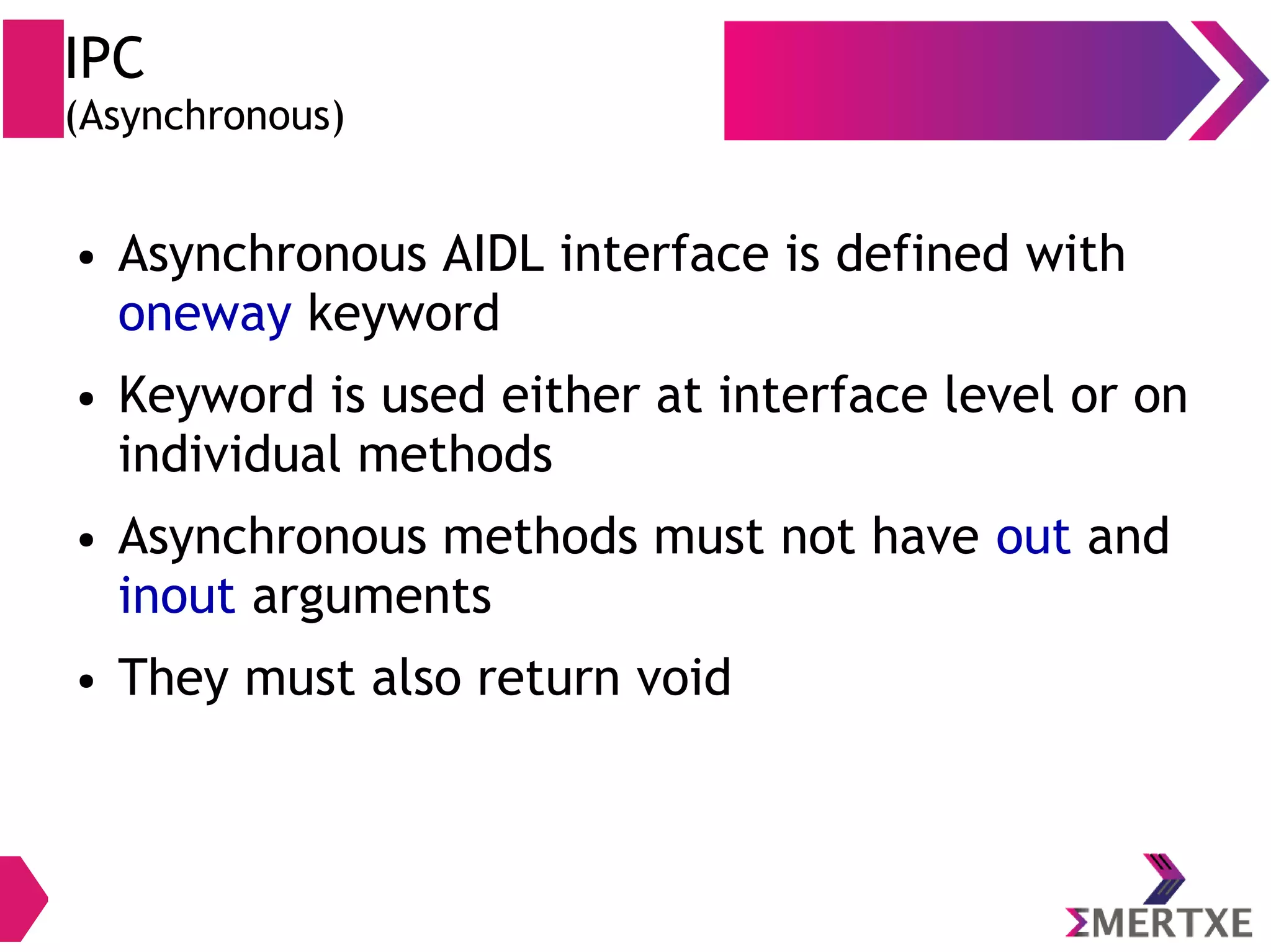 IPC (Asynchronous) ● Asynchronous AIDL interface is defined with oneway keyword ● Keyword is used either at interface level or on individual methods ● Asynchronous methods must not have out and inout arguments ● They must also return void 