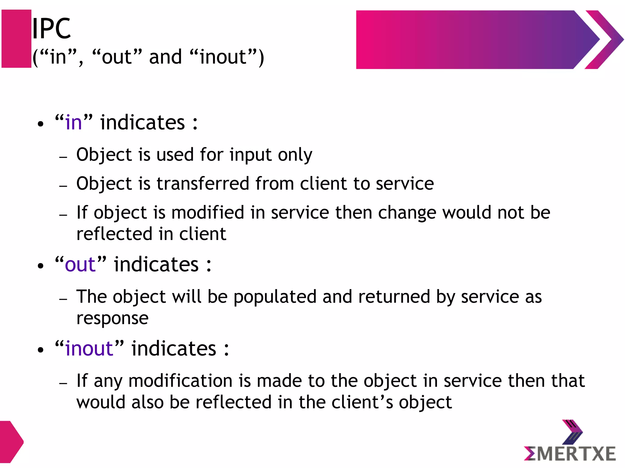 IPC (“in”, “out” and “inout”) ● “in” indicates : – Object is used for input only – Object is transferred from client to service – If object is modified in service then change would not be reflected in client ● “out” indicates : – The object will be populated and returned by service as response ● “inout” indicates : – If any modification is made to the object in service then that would also be reflected in the client’s object 