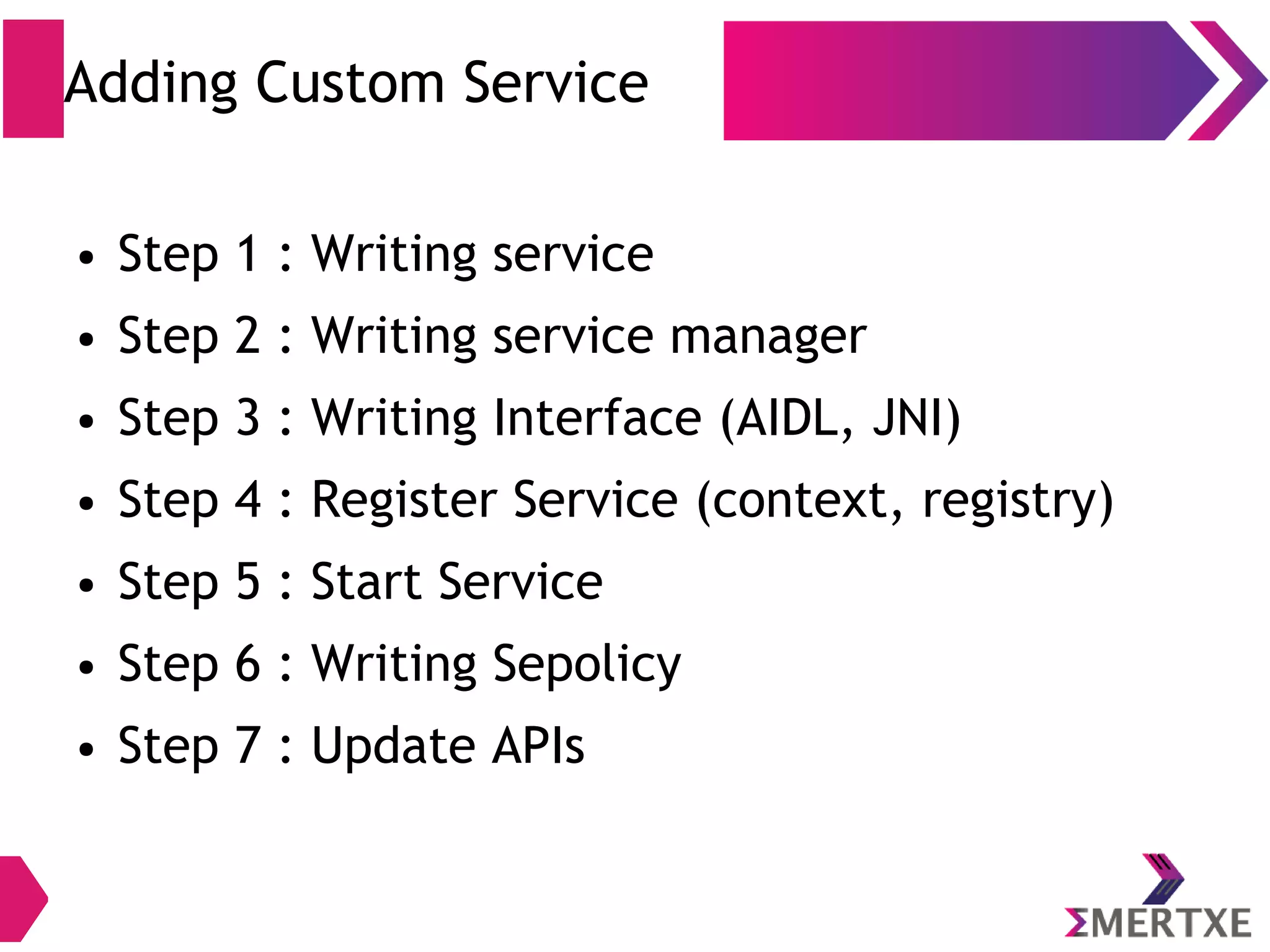 Adding Custom Service ● Step 1 : Writing service ● Step 2 : Writing service manager ● Step 3 : Writing Interface (AIDL, JNI) ● Step 4 : Register Service (context, registry) ● Step 5 : Start Service ● Step 6 : Writing Sepolicy ● Step 7 : Update APIs 