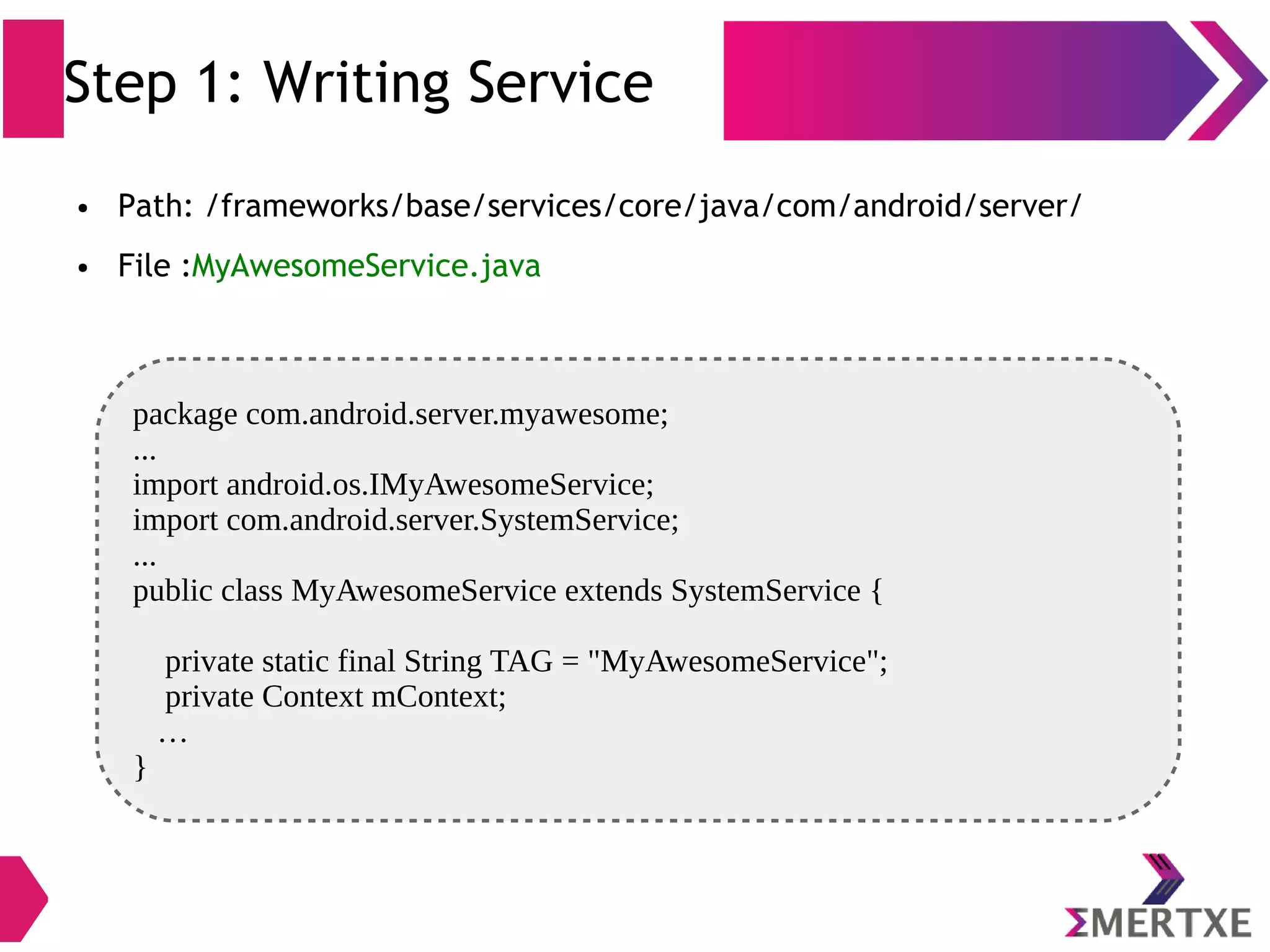 Step 1: Writing Service ● Path: /frameworks/base/services/core/java/com/android/server/ ● File :MyAwesomeService.java package com.android.server.myawesome; ... import android.os.IMyAwesomeService; import com.android.server.SystemService; ... public class MyAwesomeService extends SystemService { private static final String TAG = "MyAwesomeService"; private Context mContext; … } 