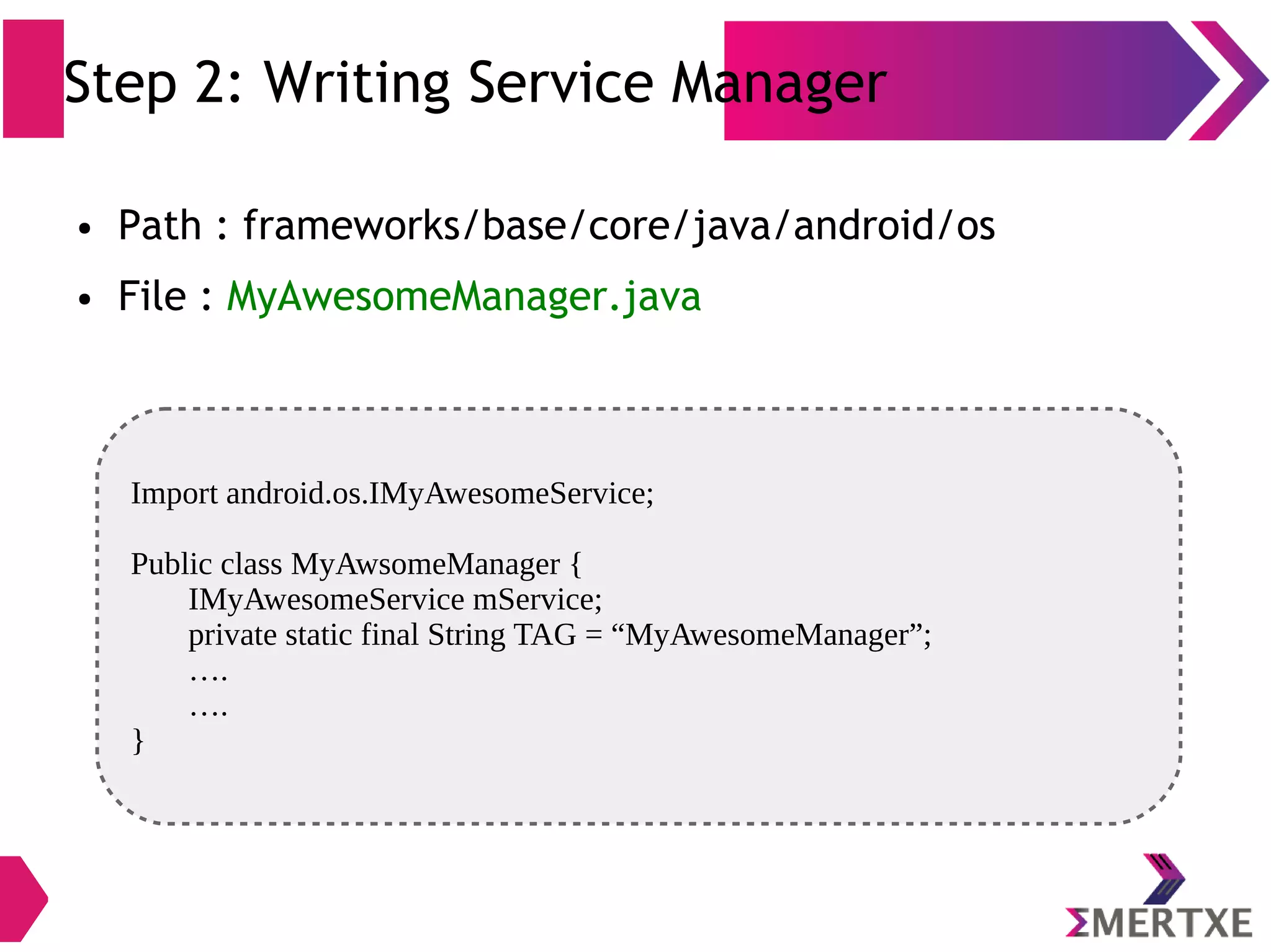 Step 2: Writing Service Manager ● Path : frameworks/base/core/java/android/os ● File : MyAwesomeManager.java Import android.os.IMyAwesomeService; Public class MyAwsomeManager { IMyAwesomeService mService; private static final String TAG = “MyAwesomeManager”; …. …. } 