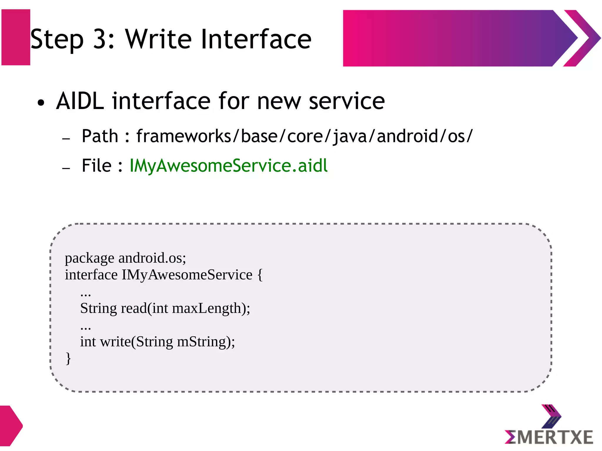 Step 3: Write Interface package android.os; interface IMyAwesomeService { ... String read(int maxLength); ... int write(String mString); } ● AIDL interface for new service – Path : frameworks/base/core/java/android/os/ – File : IMyAwesomeService.aidl 