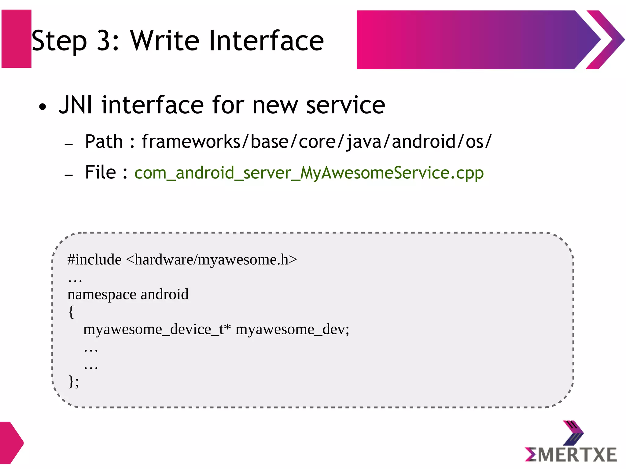 Step 3: Write Interface #include <hardware/myawesome.h> … namespace android { myawesome_device_t* myawesome_dev; … … }; ● JNI interface for new service – Path : frameworks/base/core/java/android/os/ – File : com_android_server_MyAwesomeService.cpp 