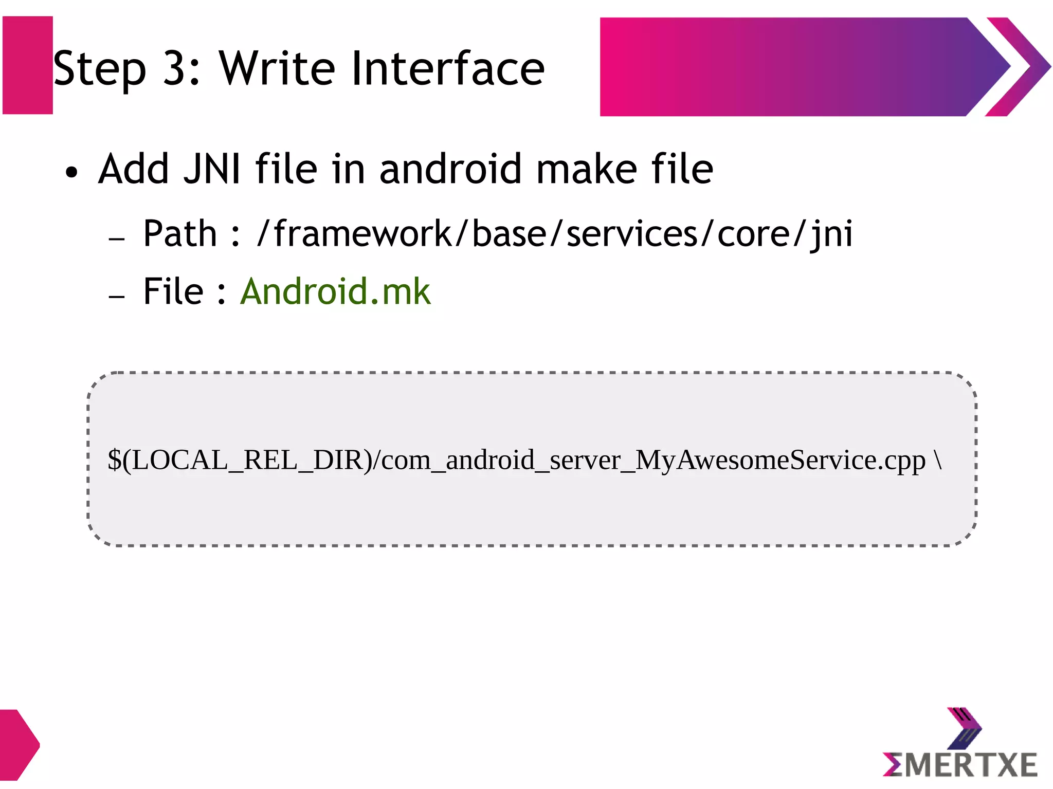 Step 3: Write Interface $(LOCAL_REL_DIR)/com_android_server_MyAwesomeService.cpp ● Add JNI file in android make file – Path : /framework/base/services/core/jni – File : Android.mk 