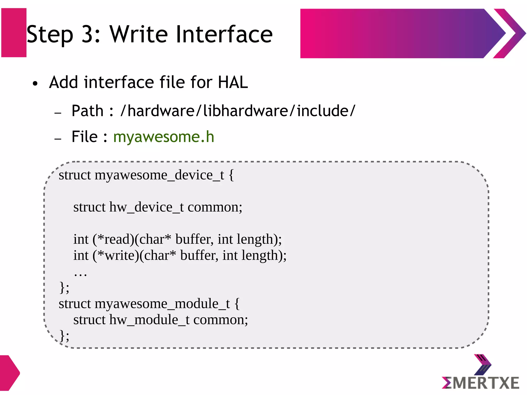 Step 3: Write Interface struct myawesome_device_t { struct hw_device_t common; int (*read)(char* buffer, int length); int (*write)(char* buffer, int length); … }; struct myawesome_module_t { struct hw_module_t common; }; ● Add interface file for HAL – Path : /hardware/libhardware/include/ – File : myawesome.h 