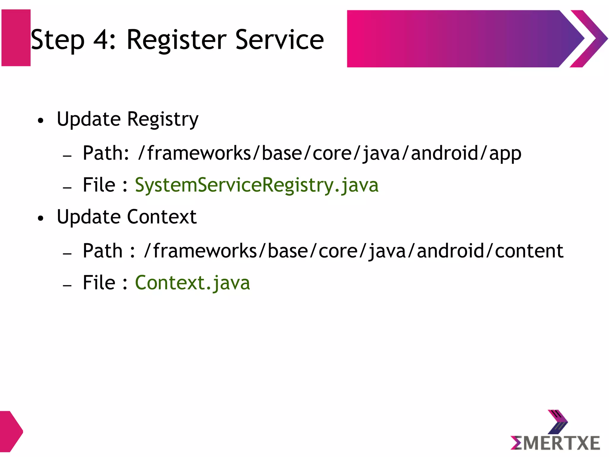 Step 4: Register Service ● Update Registry – Path: /frameworks/base/core/java/android/app – File : SystemServiceRegistry.java ● Update Context – Path : /frameworks/base/core/java/android/content – File : Context.java 