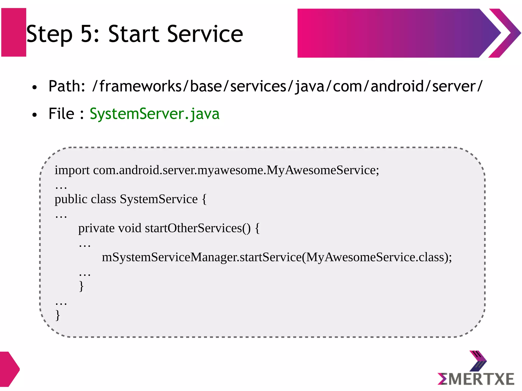 Step 5: Start Service ● Path: /frameworks/base/services/java/com/android/server/ ● File : SystemServer.java import com.android.server.myawesome.MyAwesomeService; … public class SystemService { … private void startOtherServices() { … mSystemServiceManager.startService(MyAwesomeService.class); … } … } 
