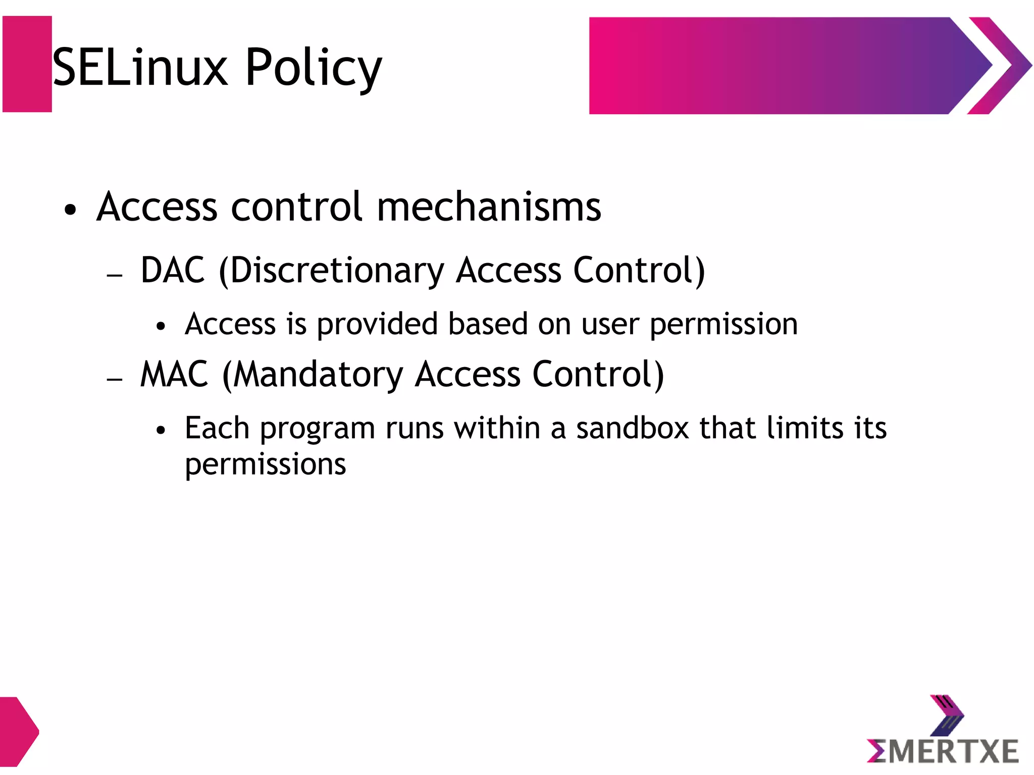 SELinux Policy ● Access control mechanisms – DAC (Discretionary Access Control) ● Access is provided based on user permission – MAC (Mandatory Access Control) ● Each program runs within a sandbox that limits its permissions 