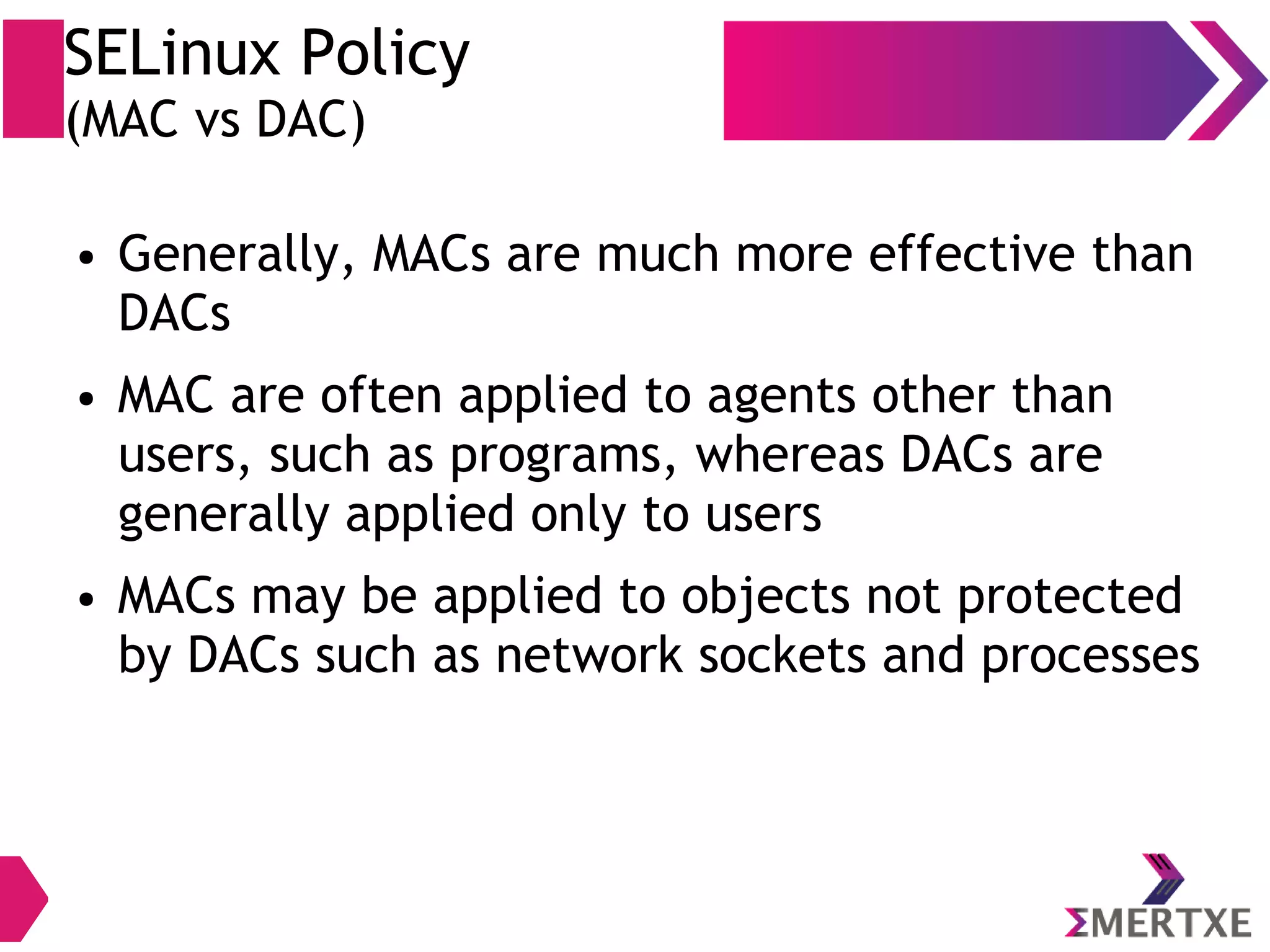 SELinux Policy (MAC vs DAC) ● Generally, MACs are much more effective than DACs ● MAC are often applied to agents other than users, such as programs, whereas DACs are generally applied only to users ● MACs may be applied to objects not protected by DACs such as network sockets and processes 